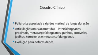 Quadro Clínico
•Poliartrite associada a rigidez matinal de longa duração
•Articulações mais acometidas – Interfalangeanas
proximais, metacarpofalangeanas, punhos, cotovelos,
joelhos, tornozelos e metatarsofalangeanas
•Evolução para deformidades
 