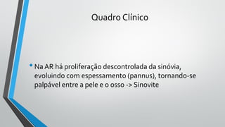 Quadro Clínico
•Na AR há proliferação descontrolada da sinóvia,
evoluindo com espessamento (pannus), tornando-se
palpável entre a pele e o osso -> Sinovite
 