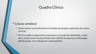 Quadro Clínico
•Coluna vertebral
• Geralmente o acometimento é limitado às porções superiores da coluna
cervical
• Por frouxidão no ligamento transverso ou erosão do odontóide, o anel
de C1 pode mover-se para frente com a flexão do pescoço (subluxação
atlantoaxial), com redução do canal espinhal
 