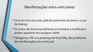 Manifestações extra-articulares
•Ocorrem em cerca de 40% dos pacientes durante o curso
da doença
•Ocorrem de forma semelhante em homens e mulheres e
podem aparecer em qualquer idade
•Tabagismo, FR+ e a presença do HLA DR4 são preditores
de manifestação extra-articular
 