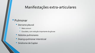 Manifestações extra-articulares
•Pulmonar
• Derrame pleural
• Mais comum
• Exsudato, com redução importante da glicose
• Nódulos pulmonares
• Doença pulmonar intersticial
• Síndrome de Caplan
 