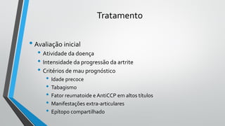Tratamento
• Avaliação inicial
• Atividade da doença
• Intensidade da progressão da artrite
• Critérios de mau prognóstico
• Idade precoce
• Tabagismo
• Fator reumatoide e AntiCCP em altos títulos
• Manifestações extra-articulares
• Epítopo compartilhado
 