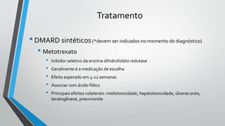 Tratamento
•DMARD sintéticos(*devem ser indicados no momento do diagnóstico)
• Metotrexato
• Inibidor seletivo da enzima dihidrofolato redutase
• Geralmente é a medicação de escolha
• Efeito esperado em 4-12 semanas
• Associar com ácido fólico
• Principais efeitos colaterais: mielotoxicidade, hepatotoxicidade, úlceras orais,
teratogênese, pneumonite
 