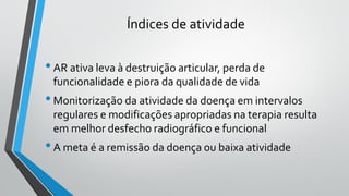 Índices de atividade
•AR ativa leva à destruição articular, perda de
funcionalidade e piora da qualidade de vida
•Monitorização da atividade da doença em intervalos
regulares e modificações apropriadas na terapia resulta
em melhor desfecho radiográfico e funcional
•A meta é a remissão da doença ou baixa atividade
 
