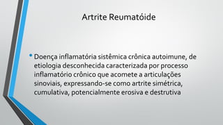 Artrite Reumatóide
•Doença inflamatória sistêmica crônica autoimune, de
etiologia desconhecida caracterizada por processo
inflamatório crônico que acomete a articulações
sinoviais, expressando-se como artrite simétrica,
cumulativa, potencialmente erosiva e destrutiva
 