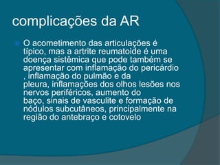complicações da ARO acometimento das articulações é típico, mas a artrite reumatoide é uma doença sistêmica que pode também se apresentar com inflamação do pericárdio , inflamação do pulmão e da pleura, inflamações dos olhos lesões nos nervos periféricos, aumento do baço, sinais de vasculite e formação de nódulos subcutâneos, principalmente na região do antebraço e cotovelo