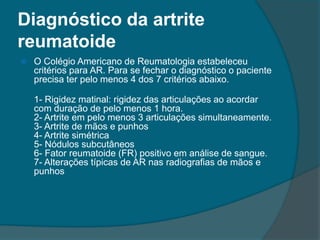 Diagnóstico da artrite reumatoideO Colégio Americano de Reumatologia estabeleceu critérios para AR. Para se fechar o diagnóstico o paciente precisa ter pelo menos 4 dos 7 critérios abaixo.1- Rigidez matinal: rigidez das articulações ao acordar com duração de pelo menos 1 hora.2- Artrite em pelo menos 3 articulações simultaneamente.3- Artrite de mãos e punhos4- Artrite simétrica5- Nódulos subcutâneos6- Fator reumatoide (FR) positivo em análise de sangue.7- Alterações típicas de AR nas radiografias de mãos e punhos