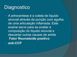 DiagnosticoA artrocentese é a coleta de líquido sinovial através da punção com agulha de uma articulação inflamada. Este exame serve para se avaliar a composição do líquido sinovial e descartar outras causas de artrite Fator Reumatoide positivoanti-CCP