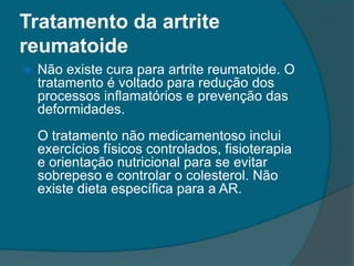 Tratamento da artrite reumatoideNão existe cura para artrite reumatoide. O tratamento é voltado para redução dos processos inflamatórios e prevenção das deformidades.O tratamento não medicamentoso inclui exercícios físicos controlados, fisioterapia e orientação nutricional para se evitar sobrepeso e controlar o colesterol. Não existe dieta específica para a AR.