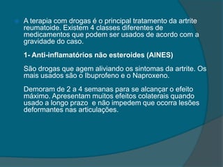 A terapia com drogas é o principal tratamento da artrite reumatoide. Existem 4 classes diferentes de medicamentos que podem ser usados de acordo com a gravidade do caso.1- Anti-inflamatórios não esteroides (AINES)São drogas que agem aliviando os sintomas da artrite. Os mais usados são o Ibuprofeno e o Naproxeno.Demoram de 2 a 4 semanas para se alcançar o efeito máximo. Apresentam muitos efeitos colaterais quando usado a longo prazo e não impedem que ocorra lesões deformantes nas articulações.