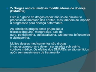 2- Drogas anti-reumáticas modificadoras de doença (DMARDs)Este é o grupo de drogas capaz não só de diminuir o processo inflamatório das artrites, mas também de impedir a progressão para doença deformante.As principais drogas deste grupo são a hidroxicloroquina, metotrexate, sais de ouro, penicilamina, sulfassalazina, azatioprina, leflunomide e ciclosporina.Muitos desses medicamentos são drogas imunossupressoras e devem ser usadas sob estrito controle médico. Os efeitos dos DMARDs só são sentidos após semanas/meses de tratamento.
