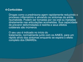 4-CorticóidesDrogas como a prednisona agem rapidamente reduzindo o processo inflamatório e aliviando os sintomas da artrite reumatoide. Podem ser tomadas por via oral ou injetadas diretamente nas articulações acometidas. Sua capacidade de prevenir deformidades é restrita e seus efeitos colaterais são inúmerosO seu uso é indicado no início do tratamento, normalmente junto com os AINES, para um rápido alívio dos sintomas enquanto se espera o efeito completo dos DMARDs.