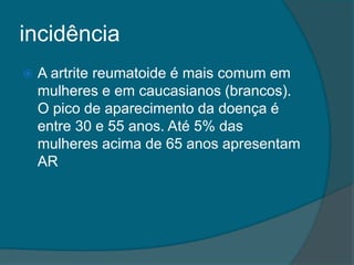 incidênciaA artrite reumatoide é mais comum em mulheres e em caucasianos (brancos). O pico de aparecimento da doença é entre 30 e 55 anos. Até 5% das mulheres acima de 65 anos apresentam AR