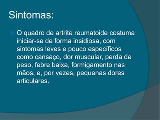 Sintomas:O quadro de artrite reumatoide costuma iniciar-se de forma insidiosa, com sintomas leves e pouco específicos como cansaço, dor muscular, perda de peso, febre baixa, formigamento nas mãos, e, por vezes, pequenas dores articulares.