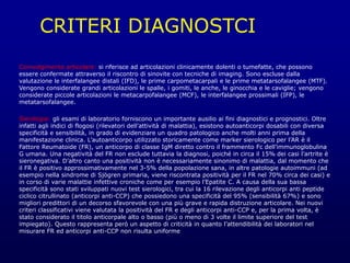 CRITERI DIAGNOSTCI
Coinvolgimento articolare: si riferisce ad articolazioni clinicamente dolenti o tumefatte, che possono
essere confermate attraverso il riscontro di sinovite con tecniche di imaging. Sono escluse dalla
valutazione le interfalangee distali (IFD), le prime carpometacarpali e le prime metatarsofalangee (MTF).
Vengono considerate grandi articolazioni le spalle, i gomiti, le anche, le ginocchia e le caviglie; vengono
considerate piccole articolazioni le metacarpofalangee (MCF), le interfalangee prossimali (IFP), le
metatarsofalangee.
Sierologia: gli esami di laboratorio forniscono un importante ausilio ai fini diagnostici e prognostici. Oltre
infatti agli indici di flogosi (rilevatori dell’attività di malattia), esistono autoanticorpi dosabili con diversa
specificità e sensibilità, in grado di evidenziare un quadro patologico anche molti anni prima della
manifestazione clinica. L’autoanticorpo utilizzato storicamente come marker sierologico per l’AR è il
Fattore Reumatoide (FR), un anticorpo di classe IgM diretto contro il frammento Fc dell’immunoglobulina
G umana. Una negatività del FR non esclude tuttavia la diagnosi, poiché in circa il 15% dei casi l’artrite è
sieronegativa. D’altro canto una positività non è necessariamente sinonimo di malattia, dal momento che
il FR è positivo approssimativamente nel 3-5% della popolazione sana, in altre patologie autoimmuni (ad
esempio nella sindrome di Sjögren primaria, viene riscontrata positività per il FR nel 70% circa dei casi) e
in corso di varie malattie infettive croniche come per esempio l’Epatite C. A causa della sua bassa
specificità sono stati sviluppati nuovi test sierologici, tra cui la 16 rilevazione degli anticorpi anti peptide
ciclico citrullinato (anticorpi anti-CCP) che possiedono una specificità del 95% (sensibilità 67%) e sono
migliori predittori di un decorso sfavorevole con una più grave e rapida distruzione articolare. Nei nuovi
criteri classificativi viene valutata la positività del FR e degli anticorpi anti-CCP e, per la prima volta, è
stato considerato il titolo anticorpale alto o basso (più o meno di 3 volte il limite superiore del test
impiegato). Questo rappresenta però un aspetto di criticità in quanto l’attendibilità dei laboratori nel
misurare FR ed anticorpi anti-CCP non risulta uniforme
 