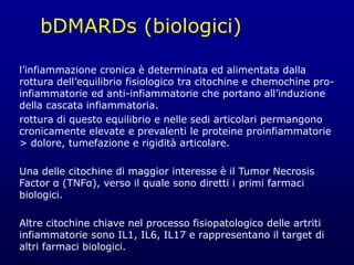 bDMARDs (biologici)
l’infiammazione cronica è determinata ed alimentata dalla
rottura dell’equilibrio fisiologico tra citochine e chemochine pro-
infiammatorie ed anti-infiammatorie che portano all’induzione
della cascata infiammatoria.
rottura di questo equilibrio e nelle sedi articolari permangono
cronicamente elevate e prevalenti le proteine proinfiammatorie
> dolore, tumefazione e rigidità articolare.
Una delle citochine di maggior interesse è il Tumor Necrosis
Factor α (TNFα), verso il quale sono diretti i primi farmaci
biologici.
Altre citochine chiave nel processo fisiopatologico delle artriti
infiammatorie sono IL1, IL6, IL17 e rappresentano il target di
altri farmaci biologici.
 