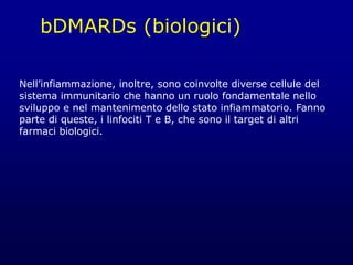 bDMARDs (biologici)
Nell’infiammazione, inoltre, sono coinvolte diverse cellule del
sistema immunitario che hanno un ruolo fondamentale nello
sviluppo e nel mantenimento dello stato infiammatorio. Fanno
parte di queste, i linfociti T e B, che sono il target di altri
farmaci biologici.
 