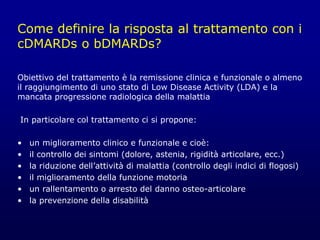 Come definire la risposta al trattamento con i
cDMARDs o bDMARDs?
Obiettivo del trattamento è la remissione clinica e funzionale o almeno
il raggiungimento di uno stato di Low Disease Activity (LDA) e la
mancata progressione radiologica della malattia
In particolare col trattamento ci si propone:
• un miglioramento clinico e funzionale e cioè:
• il controllo dei sintomi (dolore, astenia, rigidità articolare, ecc.)
• la riduzione dell’attività di malattia (controllo degli indici di flogosi)
• il miglioramento della funzione motoria
• un rallentamento o arresto del danno osteo-articolare
• la prevenzione della disabilità
 