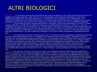 ALTRI BIOLOGICI
TOCILIZUMAB è un anticorpo monoclonale umanizzato diretto contro il recettore per l’IL-6. Viene somministrato per via e.v. al
dosaggio di 8 mg/kg/4 settimane. Negli ultimi anni si è resa disponibile una formulazione sottocutanea da 165 mg da
effettuarsi settimanalmente. Sono stati condotti studi in monoterapia, senza associazione con il methotrexate, in cui
tocilizumab è risultato parimenti efficace sia che fosse o non fosse associato a terapia di fondo [22]. Questo ne fa un’opzione
terapeutica importante per quei 5 pazienti che non tollerano o hanno avuto eventi avversi severi con DMARDs tradizionali.
ABATACEPT è una proteina di fusione composta dalla regione Fc delle IgG1 e dal dominio extracellulare di CTLA-4. E’ in grado
di legare CD80 (B7-1) e CD86 (B7-2) modulando il legame tra le cellule presentanti l’antigene e i linfociti T. Ci sono due
formulazioni del farmaco: per via endovenosa e per via sottocutanea. Il farmaco per via endovenosa viene somministrato ogni
4 settimane a dosaggio variabile secondo il peso del paziente (500 mg se ≤ 60 kg, 750 mg tra 60 e 100 kg, 1000 mg sopra i
100 kg). Abatacept per via sottocutanea (SC) invece può essere iniziato con o senza una dose di carico endovenosa (EV) e
deve essere somministrato una volta a settimana al dosaggio di 125 mg per iniezione sottocutanea indipendentemente dal
peso.
ANAKINRA è un antagonista recettoriale dell’interleuchina-1 (IL-1) che blocca l’eccessiva segnalazione infiammatoria associata
all’artrite; viene somministrato per via s.c. al dosaggio di 100 mg/die tramite siringhe predosate. Nei pazienti con AR, la
concentrazione dell’antagonista naturale del recettore per l’IL-1 a livello della sinovia e del liquido sinoviale sembra non essere
adeguata, con uno sbilanciamento dell’equilibrio omeostatico verso il frangente infiammatorio [25]. L’IL-1 induce tra l’altro
una perdita di proteoglicani, causando danni tissutali quali degradazione cartilaginea e riassorbimento osseo. Nella maggior
parte degli studi è sempre stato somministrato in combinazione con methotrexate. Non esistono studi di confronto tra
anakinra ed anti-TNFα, ma dati 6 indiretti suggerirebbero un’efficacia inferiore del primo sui secondi (38% vs 50%
dell’infliximab, secondo i criteri di remissione ACR 20). Prima di iniziare il trattamento occorre valutare la conta dei neutrofili,
che dovrebbe essere ripetuta mensilmente per i primi 3 mesi di terapia, e successivamente ogni 4 mesi per almeno un anno
[26].
RITUXIMAB è un anticorpo chimerico (umano/murino) che ha come bersaglio l’antigene CD20 situato sulla superficie dei
linfociti B. Il farmaco va somministrato al dosaggio di 1000 mg in 2 infusioni (la seconda dopo 2 settimane dalla prima) per
via e.v. da ripetere ogni 6 mesi. L’idea di utilizzare questo farmaco nell’artrite reumatoide è nata dall’osservazione che nei
pazienti colpiti da linfoma che erano anche affetti da AR vi era un netto miglioramento della sintomatologia articolare quando
venivano trattati con rituximab per il linfoma. Sono stati pertanto disegnati studi ad hoc che hanno permesso di documentare
miglioramenti clinicamente significativi nei pazienti con AR attiva di lunga durata ed una risposta inadeguata ad uno o più
anti-TNFα precedentemente utilizzati [27- 29]. Il farmaco va somministrato per via e.v. una volta ogni 6 mesi. L’infusione ha
una durata maggiore di quanto non sia necessario per gli altri farmaci e deve essere eseguita dopo premedicazione con
steroidi, anti-istaminici ed antipiretici per l’alta percentuale di reazioni infusionali (anche fatali) che si accompagnano
soprattutto alla prima somministrazione del farmaco. E’ l’unico farmaco che a meno di motivazioni cliniche specifiche non può
essere utilizzato in prima linea
 