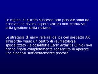 Le ragioni di questo successo solo parziale sono da
ricercarsi in diversi aspetti ancora non ottimizzati
della gestione della malattia
Le strategie di early referral dei pz con sospetta AR
all’esordio verso un centro di reumatologia
specializzato (le cosiddette Early Arthritis Clinic) non
hanno finora completamente consentito di operare
una diagnosi sufficientemente precoce
 