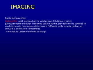 IMAGING
Ruolo fondamentale
Radiografia: gold standard per la valutazione del danno erosivo;
particolarmente utile per il followup della malattia, per definirne la severità in
un determinato momento e determinare l’efficacia della terapia (follow-up
annuale o addirittura semestrale).
>metodo di Larsen e metodo di Sharp
 