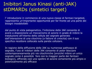 Inibitori Janus Kinasi (anti-JAK)
stDMARDs (sintetici target)
l’ introduzione in commercio di una nuova classe di farmaci targeted,
rappresenta un’importante opportunità per far fronte ad una parte dei
bisogni insoddisfatti
dal punto di vista patogenetico, l’inibizione delle JAK consente di
avere a disposizione un meccanismo di azione in grado di inibire la
trasduzione all’interno della cellula del segnale generato
dall’interazione di una citochina (o fattore di crescita) con il suo
specifico recettore collocato sulla parete cellulare.
In ragione della diffusione delle JAK su numerose pathways di
segnale, l’uso di inibitori delle JAK consente di poter bloccare
contemporaneamente più vie citochiniche (anziché inibire un unico
segnale come è possibile fare con la maggior parte dei farmaci
biologici), offrendo così uno spettro di azione certamente più ampio e
potenzialmente più efficace
 