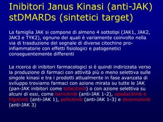 Inibitori Janus Kinasi (anti-JAK)
stDMARDs (sintetici target)
La famiglia JAK si compone di almeno 4 sottotipi (JAK1, JAK2,
JAK3 e TYK2), ognuno dei quali è variamente coinvolto nella
via di trasduzione del segnale di diverse citochine pro-
infiammatorie con effetti fisiologici e patogenetici
conseguentemente differenti
La ricerca di inibitori farmacologici si è quindi indirizzata verso
la produzione di farmaci con attività più o meno selettiva sulle
singole kinasi e tra i prodotti attualmente in fase avanzata di
sviluppo troviamo farmaci con azione mirata su tutte le JAK
(pan-JAK inibitori come tofacitinib) o con azione selettiva su
alcuni di essi, come baricitinib (anti-JAK 1-2), upadacitinib e
filgotinib (anti-JAK 1), peficitinib (anti-JAK 1-3) e decernotinib
(anti-JAK 3)
 