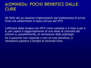 scDMARDs: POCHI BENEFICI DALLE
CURE
40-50% dei pz assenza miglioramenti dal trattamento di prima
linea che solitamente si basa sull'uso del MTX
L'efficacia della terapia con MTX viene valutata a 3 mesi e poi a
6, per capire il raggiungimento di uno stato di controllo dei
sintomi e, possibilmente, di remissione della patologia
Se il paziente non risponde e non ne trae beneficio, è
necessario passare a terapie di seconda linea
 