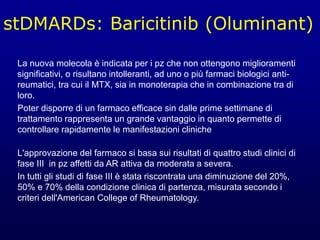 stDMARDs: Baricitinib (Oluminant)
La nuova molecola è indicata per i pz che non ottengono miglioramenti
significativi, o risultano intolleranti, ad uno o più farmaci biologici anti-
reumatici, tra cui il MTX, sia in monoterapia che in combinazione tra di
loro.
Poter disporre di un farmaco efficace sin dalle prime settimane di
trattamento rappresenta un grande vantaggio in quanto permette di
controllare rapidamente le manifestazioni cliniche
L'approvazione del farmaco si basa sui risultati di quattro studi clinici di
fase III in pz affetti da AR attiva da moderata a severa.
In tutti gli studi di fase III è stata riscontrata una diminuzione del 20%,
50% e 70% della condizione clinica di partenza, misurata secondo i
criteri dell'American College of Rheumatology.
 