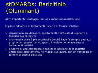 stDMARDs: Baricitinib
(Oluminant)
Altro importante vantaggio: per os e monosomministrazione
Migliore aderenza ai trattamenti rispetto ai farmaci iniettivi.
 risparmio in ore di lavoro, spostamenti e richieste di supporto a
familiari e/o caregiver.
 una terapia orale è più accettabile perché l'ago fa sempre paura, e
proprio per questo motivo spesso il malato non è aderente ai
trattamenti iniettivi
 disporre di una compressa ci facilita la gestione della malattia
anche negli spostamenti, nei viaggi, sul lavoro, con un vantaggio in
termini di qualità della vita
 