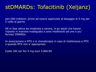 stDMARDs: Tofacitinib (Xeljanz)
pan-JAK-inibitore: primo ad essere approvato al dosaggio di 5 mg per
2 volte al giorno
AR in fase attiva da moderata a severa, in pz adulti che hanno
risposto in maniera inadeguata o sono intolleranti ad uno o piu’
farmaci DMARDs.
In associazione a MTX o in monoterapia in caso di intolleranza a MTX
o quando MTX non e’ appropriato
Costo 182 cpr Riv 5 mg euro 3.866.89
 