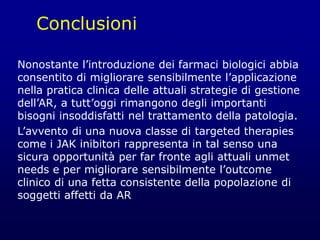 Conclusioni
Nonostante l’introduzione dei farmaci biologici abbia
consentito di migliorare sensibilmente l’applicazione
nella pratica clinica delle attuali strategie di gestione
dell’AR, a tutt’oggi rimangono degli importanti
bisogni insoddisfatti nel trattamento della patologia.
L’avvento di una nuova classe di targeted therapies
come i JAK inibitori rappresenta in tal senso una
sicura opportunità per far fronte agli attuali unmet
needs e per migliorare sensibilmente l’outcome
clinico di una fetta consistente della popolazione di
soggetti affetti da AR
 