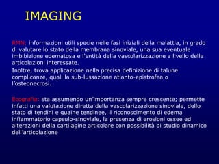 IMAGING
RMN: informazioni utili specie nelle fasi iniziali della malattia, in grado
di valutare lo stato della membrana sinoviale, una sua eventuale
imbibizione edematosa e l'entità della vascolarizzazione a livello delle
articolazioni interessate.
Inoltre, trova applicazione nella precisa definizione di talune
complicanze, quali la sub-lussazione atlanto-epistrofea o
l’osteonecrosi.
Ecografia: sta assumendo un’importanza sempre crescente; permette
infatti una valutazione diretta della vascolarizzazione sinoviale, dello
stato di tendini e guaine tendinee, il riconoscimento di edema
infiammatorio capsulo-sinoviale, la presenza di erosioni ossee ed
alterazioni della cartilagine articolare con possibilità di studio dinamico
dell’articolazione
 