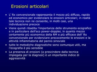 Erosioni articolari
• L’ Rx convenzionale rappresenta il mezzo più diffuso, rapido
ed economico per evidenziare le erosioni articolari; in realtà
tale tecnica non ne consente, in molti casi, una
individuazione precoce
• Viene quindi ribadita l’importanza dello strumento ecografico
e in particolare dell’eco power-doppler, in quanto mezzo
certamente più economico della RM e più efficace dell’ Rx
convenzionale per evidenziare precocemente le erosioni e la
attività infiammatoria del panno sinoviale
• tutte le metodiche diagnostiche sono comunque utili, ma
l’ecografia è più sensibile
• La presenza di erosioni (a prescindere dalla tecnica
impiegata per la diagnosi) è un importante indice di
aggressività
 