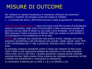 MISURE DI OUTCOME
Per valutare la risposta terapeutica è necessario utilizzare dei parametri
obiettivi e ripetibili che tengano conto del target di malattia.
 il controllo del dolore, dell’infiammazione e della progressione radiologica
DAS (Disease Activity Score): score che tiene conto del numero di articolazioni
dolenti e tumefatte, degli indici di funzionalità e della valutazione globale del
paziente sul suo stato di salute su una scala visiva analogica. 20 In origine il
DAS utilizzava l’indice articolare di Ritchie (RAI) per contare la dolorabilità di
53 articolazioni e la tumefazione di 44 di esse.
DAS28, più utilizzato per semplicità nella pratica clinica, impiega una conta
articolare semplificata a 28 articolazioni che include: spalle, gomiti, polsi, MCF
e IFP, interfalangea del 1° dito e ginocchia. Esclude invece: anche, caviglie e
piedi.
In entrambi vengono considerati anche il valore dei reattanti di fase acuta
(VES o PCR) e una valutazione globale del paziente su una scala analogica
visiva (VAS, da 0 a 100 mm). I quattro parametri vengono quindi sommati
secondo formule. Nella pratica clinica esistono dei calcolatori automatici di DAS
e DAS28 che semplificano e velocizzano la valutazione.
La remissione è definita per un DAS ≤ 1,6 o un DAS28 ≤ 2,6.
 