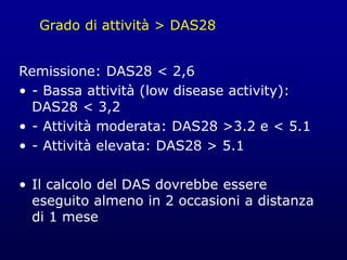 Grado di attività > DAS28
Remissione: DAS28 < 2,6
• - Bassa attività (low disease activity):
DAS28 < 3,2
• - Attività moderata: DAS28 >3.2 e < 5.1
• - Attività elevata: DAS28 > 5.1
• Il calcolo del DAS dovrebbe essere
eseguito almeno in 2 occasioni a distanza
di 1 mese
 
