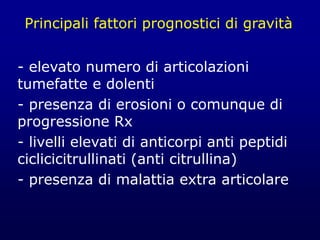 Principali fattori prognostici di gravità
- elevato numero di articolazioni
tumefatte e dolenti
- presenza di erosioni o comunque di
progressione Rx
- livelli elevati di anticorpi anti peptidi
ciclicicitrullinati (anti citrullina)
- presenza di malattia extra articolare
 