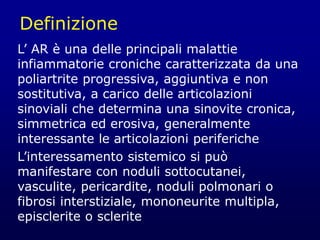 Definizione
L’ AR è una delle principali malattie
infiammatorie croniche caratterizzata da una
poliartrite progressiva, aggiuntiva e non
sostitutiva, a carico delle articolazioni
sinoviali che determina una sinovite cronica,
simmetrica ed erosiva, generalmente
interessante le articolazioni periferiche
L’interessamento sistemico si può
manifestare con noduli sottocutanei,
vasculite, pericardite, noduli polmonari o
fibrosi interstiziale, mononeurite multipla,
episclerite o sclerite
 