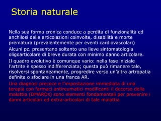 Storia naturale
Nella sua forma cronica conduce a perdita di funzionalità ed
anchilosi delle articolazioni coinvolte, disabilità e morte
prematura (prevalentemente per eventi cardiovascolari)
Alcuni pz. presentano soltanto una lieve sintomatologia
oligoarticolare di breve durata con minimo danno articolare.
Il quadro evolutivo è comunque vario: nella fase iniziale
l’artrite è spesso indifferenziata; questa può rimanere tale,
risolversi spontaneamente, progredire verso un’altra artropatia
definita o sfociare in una franca AR.
Una diagnosi precoce e l’impostazione immediata di una
terapia con farmaci antireumatici modificanti il decorso della
malattia (DMARDs) sono elementi fondamentali per prevenire i
danni articolari ed extra-articolari di tale malattia
 