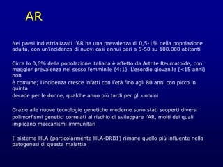 AR
Nei paesi industrializzati l’AR ha una prevalenza di 0,5-1% della popolazione
adulta, con un’incidenza di nuovi casi annui pari a 5-50 su 100.000 abitanti
Circa lo 0,6% della popolazione italiana è affetto da Artrite Reumatoide, con
maggior prevalenza nel sesso femminile (4:1). L’esordio giovanile (<15 anni)
non
è comune; l’incidenza cresce infatti con l’età fino agli 80 anni con picco in
quinta
decade per le donne, qualche anno più tardi per gli uomini
Grazie alle nuove tecnologie genetiche moderne sono stati scoperti diversi
polimorfismi genetici correlati al rischio di sviluppare l’AR, molti dei quali
implicano meccanismi immunitari
Il sistema HLA (particolarmente HLA-DRB1) rimane quello più influente nella
patogenesi di questa malattia
 