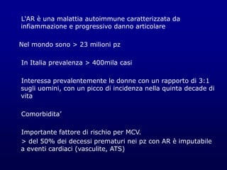 L‘AR è una malattia autoimmune caratterizzata da
infiammazione e progressivo danno articolare
Nel mondo sono > 23 milioni pz
In Italia prevalenza > 400mila casi
Interessa prevalentemente le donne con un rapporto di 3:1
sugli uomini, con un picco di incidenza nella quinta decade di
vita
Comorbidita’
Importante fattore di rischio per MCV.
> del 50% dei decessi prematuri nei pz con AR è imputabile
a eventi cardiaci (vasculite, ATS)
 