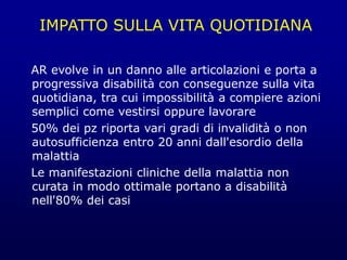 IMPATTO SULLA VITA QUOTIDIANA
AR evolve in un danno alle articolazioni e porta a
progressiva disabilità con conseguenze sulla vita
quotidiana, tra cui impossibilità a compiere azioni
semplici come vestirsi oppure lavorare
50% dei pz riporta vari gradi di invalidità o non
autosufficienza entro 20 anni dall'esordio della
malattia
Le manifestazioni cliniche della malattia non
curata in modo ottimale portano a disabilità
nell'80% dei casi
 