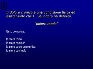 Il dolore cronico è una condizione fisica ed
esistenziale che C. Saunders ha definito
“dolore totale”
Esso coinvolge:
la sfera fisica
la sfera psichica
la sfera socio-economica
la sfera spirituale
 