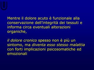 Mentre il dolore acuto è funzionale alla
conservazione dell’integrità dei tessuti e
informa circa eventuali alterazioni
organiche,
il dolore cronico spesso non è più un
sintomo, ma diventa esso stesso malattia
con forti implicazioni psicosomatiche ed
emozionali
 