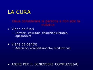LA CURA
Deve considerare la persona e non solo la
malattia
• Viene da fuori
– Farmaci, chirurgia, fisiochinesiterapia,
agopuntura
• Viene da dentro
– Adesione, comportamento, meditazione
• AGIRE PER IL BENESSERE COMPLESSIVO
 
