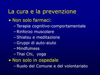 La cura e la prevenzione
• Non solo farmaci:
– Terapia cognitivo-comportamentale
– Rinforzo muscolare
– Shiatsu e meditazione
– Gruppi di auto-aiuto
– Mindfulness
– Thai Chi, yoga
• Non solo in ospedale
– Ruolo del Comune e del volontariato
 