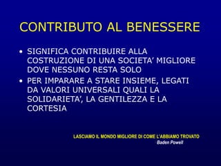 CONTRIBUTO AL BENESSERE
• SIGNIFICA CONTRIBUIRE ALLA
COSTRUZIONE DI UNA SOCIETA’ MIGLIORE
DOVE NESSUNO RESTA SOLO
• PER IMPARARE A STARE INSIEME, LEGATI
DA VALORI UNIVERSALI QUALI LA
SOLIDARIETA’, LA GENTILEZZA E LA
CORTESIA
LASCIAMO IL MONDO MIGLIORE DI COME L’ABBIAMO TROVATO
Baden Powell
 