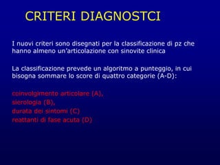CRITERI DIAGNOSTCI
I nuovi criteri sono disegnati per la classificazione di pz che
hanno almeno un’articolazione con sinovite clinica
La classificazione prevede un algoritmo a punteggio, in cui
bisogna sommare lo score di quattro categorie (A-D):
coinvolgimento articolare (A),
sierologia (B),
durata dei sintomi (C)
reattanti di fase acuta (D)
 