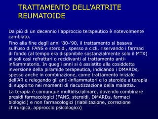 TRATTAMENTO DELL’ARTRITE
REUMATOIDE
Da più di un decennio l’approccio terapeutico è notevolmente
cambiato.
Fino alla fine degli anni ’80-’90, il trattamento si basava
sull’uso di FANS e steroidi, spesso a cicli, riservando i farmaci
di fondo (al tempo era disponibile sostanzialmente solo il MTX)
ai soli casi refrattari o recidivanti al trattamento anti-
infiammatorio. In quegli anni si è assistito alla cosiddetta
inversione della piramide terapeutica, indicando i DMARDs,
spesso anche in combinazione, come trattamento iniziale
dell’AR e relegando gli anti-infiammatori e lo steroide a terapia
di supporto nei momenti di riacutizzazione della malattia.
La terapia è comunque multidisciplinare, dovendo combinare
presidi farmacologici (FANS, steroidi, DMARDs, farmaci
biologici) e non farmacologici (riabilitazione, correzione
chirurgica, approccio psicologico)
 