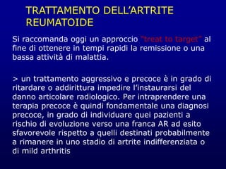 TRATTAMENTO DELL’ARTRITE
REUMATOIDE
Si raccomanda oggi un approccio “treat to target” al
fine di ottenere in tempi rapidi la remissione o una
bassa attività di malattia.
> un trattamento aggressivo e precoce è in grado di
ritardare o addirittura impedire l’instaurarsi del
danno articolare radiologico. Per intraprendere una
terapia precoce è quindi fondamentale una diagnosi
precoce, in grado di individuare quei pazienti a
rischio di evoluzione verso una franca AR ad esito
sfavorevole rispetto a quelli destinati probabilmente
a rimanere in uno stadio di artrite indifferenziata o
di mild arthritis
 